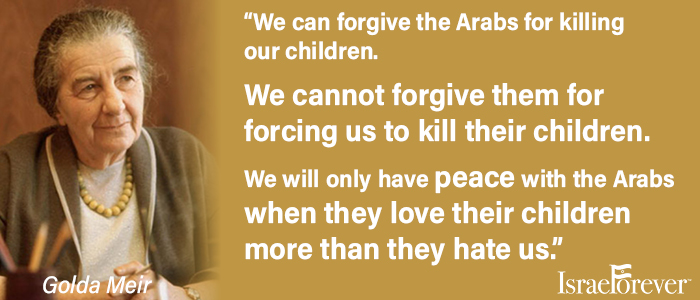 "We can forgive the Arabs for killing our children. We cannot forgive them for forcing us to kill their children. We will only have peace with the Arabs when they love their children more than they hate us." - Golda Meir