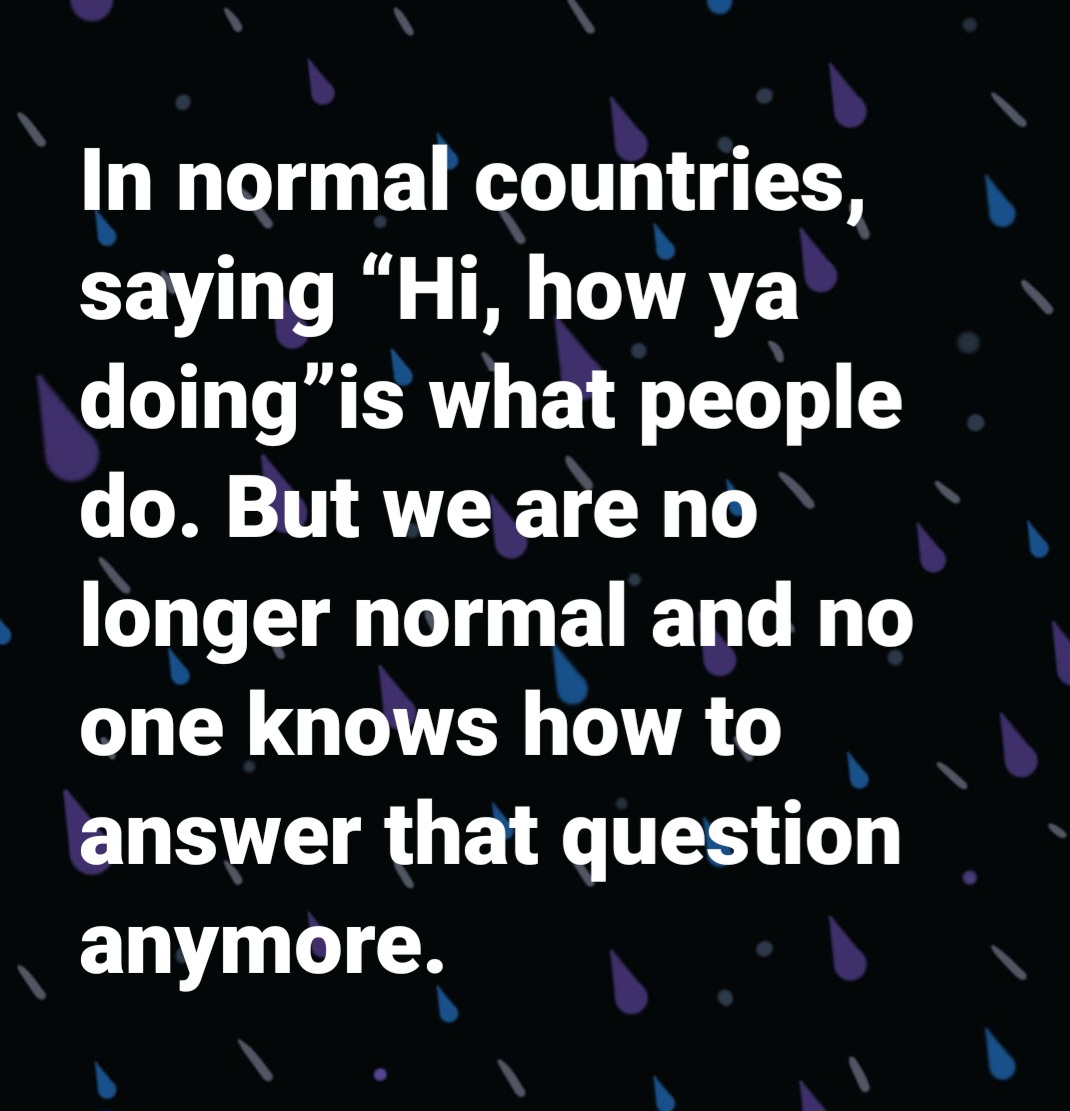 In normal countries "Hi, how are you?" is what people say. But we are no longer normal and no one knows how to answer that question anymore