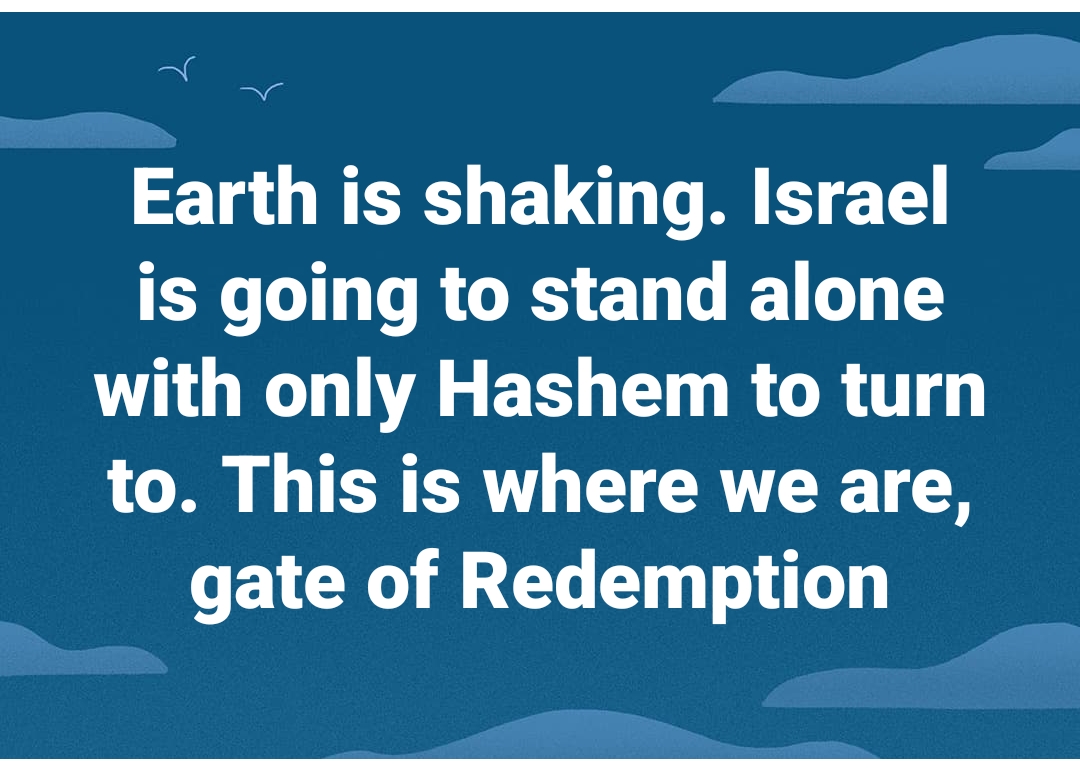 Earth is shaking. Israel is going to stand alone with only Hashem to turn to. This is where we are, the gate of redemption.
