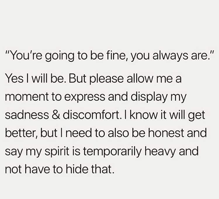 "You're going to be fine, you always are." Yes I will be. But please allow me a moment to express my sadness and discomfort. I know it will get better, but I need to also be honest and say my spirit is temporarily heavy and not have to hide that.